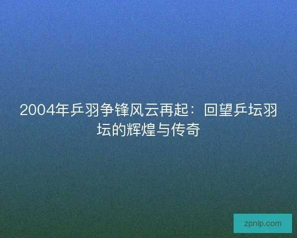 2004年乒羽争锋风云再起：回望乒坛羽坛的辉煌与传奇