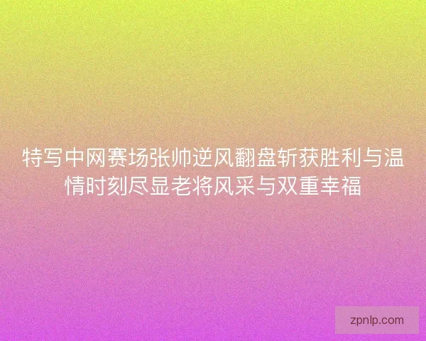 特写中网赛场张帅逆风翻盘斩获胜利与温情时刻尽显老将风采与双重幸福