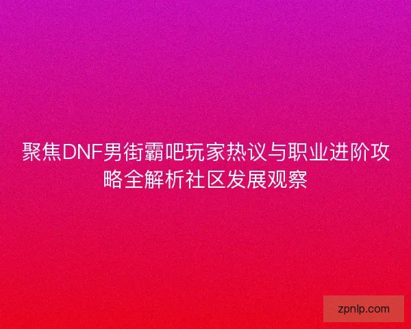 聚焦DNF男街霸吧玩家热议与职业进阶攻略全解析社区发展观察