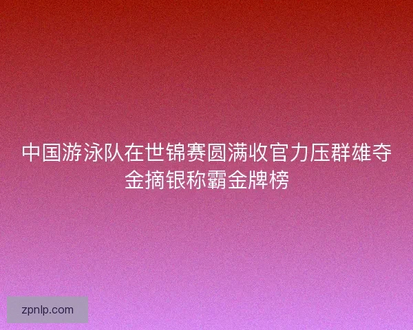 中国游泳队在世锦赛圆满收官力压群雄夺金摘银称霸金牌榜
