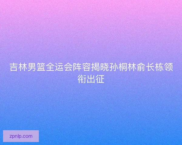 吉林男篮全运会阵容揭晓孙桐林俞长栋领衔出征