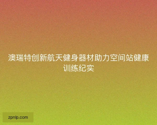 澳瑞特创新航天健身器材助力空间站健康训练纪实