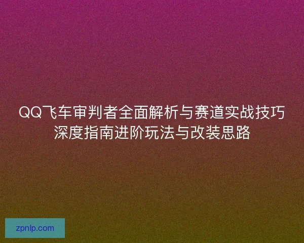 QQ飞车审判者全面解析与赛道实战技巧深度指南进阶玩法与改装思路