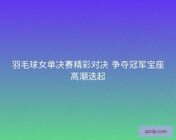 羽毛球女单决赛精彩对决 争夺冠军宝座高潮迭起