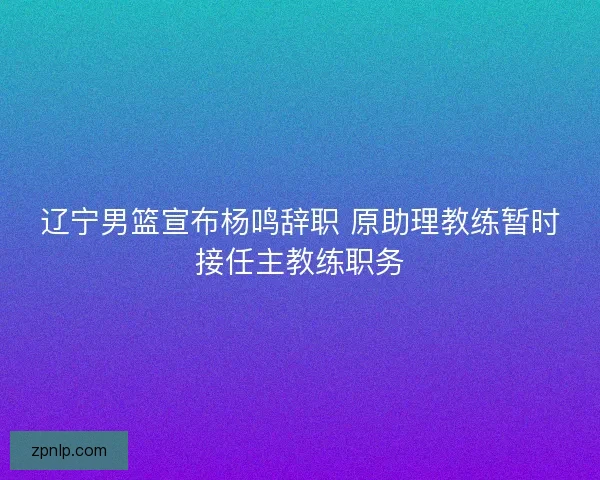 辽宁男篮宣布杨鸣辞职 原助理教练暂时接任主教练职务
