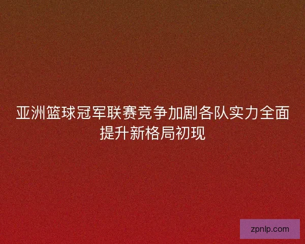 亚洲篮球冠军联赛竞争加剧各队实力全面提升新格局初现