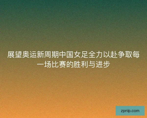 展望奥运新周期中国女足全力以赴争取每一场比赛的胜利与进步