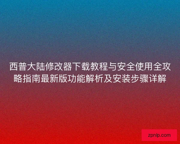西普大陆修改器下载教程与安全使用全攻略指南最新版功能解析及安装步骤详解