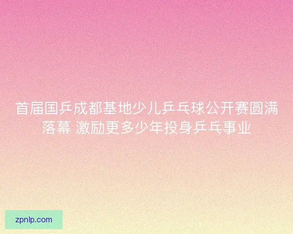 首届国乒成都基地少儿乒乓球公开赛圆满落幕 激励更多少年投身乒乓事业