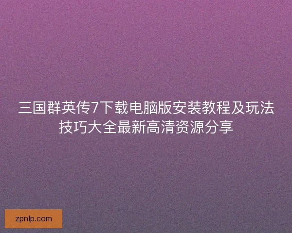 三国群英传7下载电脑版安装教程及玩法技巧大全最新高清资源分享 三国群英传7下载电脑版安装教程及玩法技巧大全最新高清资源分享