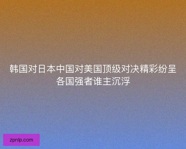 韩国对日本中国对美国顶级对决精彩纷呈各国强者谁主沉浮 韩国对日本中国对美国顶级对决精彩纷呈各国强者谁主沉浮