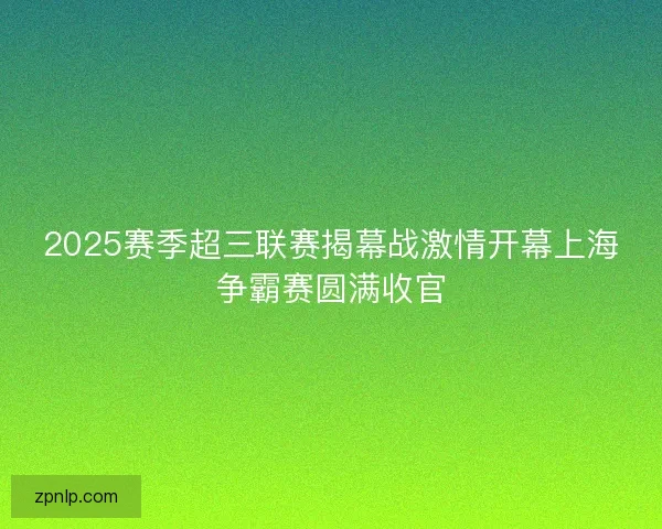 2025赛季超三联赛揭幕战激情开幕上海争霸赛圆满收官 2025赛季超三联赛揭幕战激情开幕上海争霸赛圆满收官