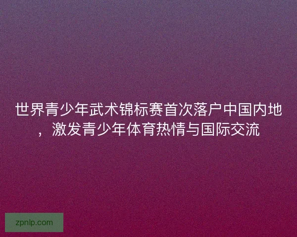 世界青少年武术锦标赛首次落户中国内地,激发青少年体育热情与国际交流 世界青少年武术锦标赛首次落户中国内地,激发青少年体育热情与国际交流