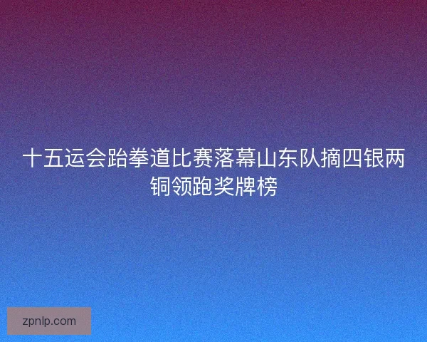 十五运会跆拳道比赛落幕山东队摘四银两铜领跑奖牌榜 十五运会跆拳道比赛落幕山东队摘四银两铜领跑奖牌榜