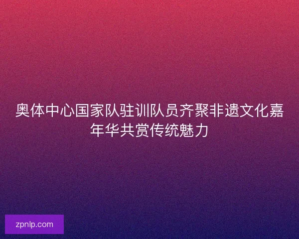 奥体中心国家队驻训队员齐聚非遗文化嘉年华共赏传统魅力 奥体中心国家队驻训队员齐聚非遗文化嘉年华共赏传统魅力