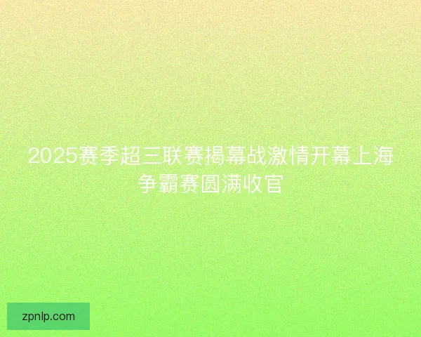 2025赛季超三联赛揭幕战激情开幕上海争霸赛圆满收官 2025赛季超三联赛揭幕战激情开幕上海争霸赛圆满收官