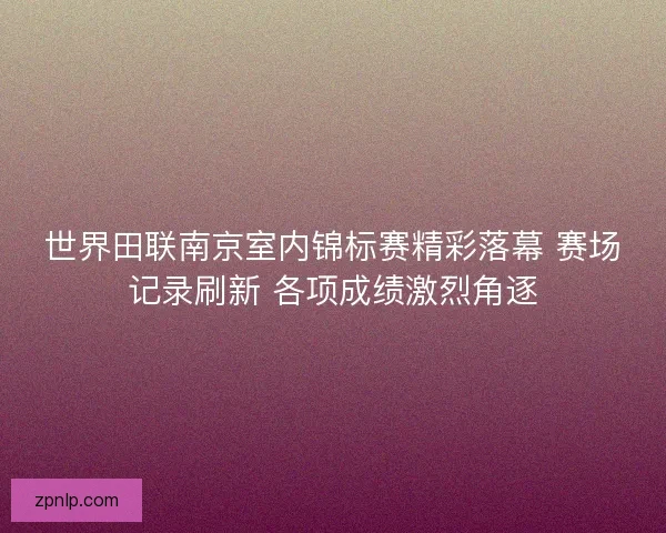 世界田联南京室内锦标赛精彩落幕 赛场记录刷新 各项成绩激烈角逐