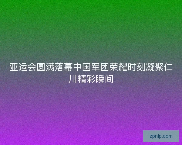 亚运会圆满落幕中国军团荣耀时刻凝聚仁川精彩瞬间