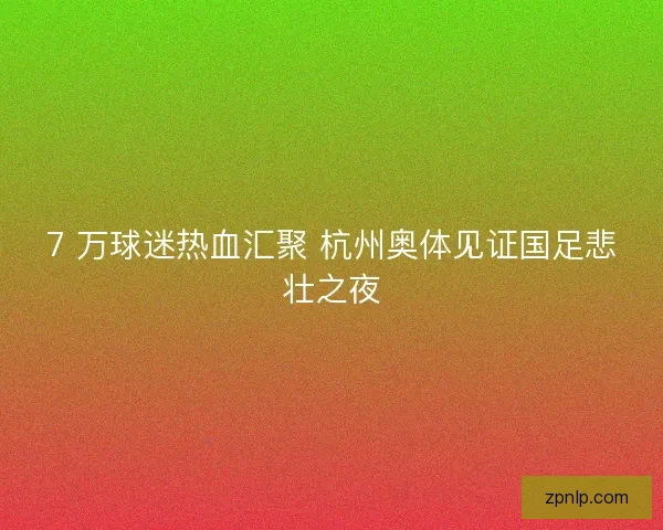 7 万球迷热血汇聚 杭州奥体见证国足悲壮之夜