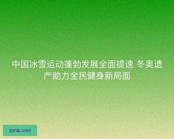 中国冰雪运动蓬勃发展全面提速 冬奥遗产助力全民健身新局面