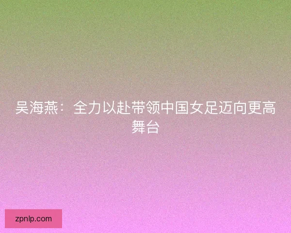 吴海燕：全力以赴带领中国女足迈向更高舞台