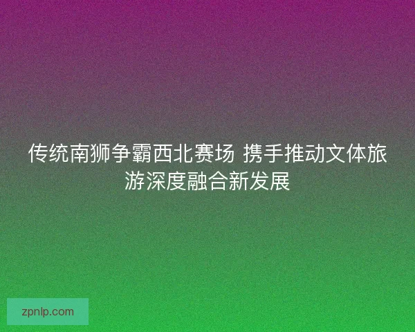 传统南狮争霸西北赛场 携手推动文体旅游深度融合新发展 传统南狮争霸西北赛场 携手推动文体旅游深度融合新发展